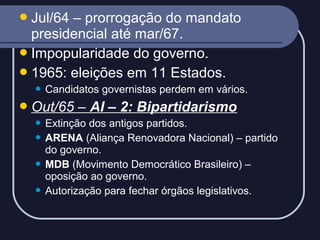  Jul/64

– prorrogação do mandato
presidencial até mar/67.
 Impopularidade do governo.
 1965: eleições em 11 Estados.


Candidatos governistas perdem em vários.

 Out/65

– AI – 2: Bipartidarismo

Extinção dos antigos partidos.
 ARENA (Aliança Renovadora Nacional) – partido
do governo.
 MDB (Movimento Democrático Brasileiro) –
oposição ao governo.
 Autorização para fechar órgãos legislativos.


 