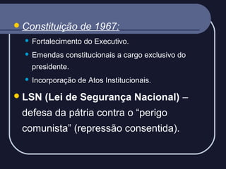  Constituição

de 1967:



Fortalecimento do Executivo.



Emendas constitucionais a cargo exclusivo do
presidente.



Incorporação de Atos Institucionais.

 LSN

(Lei de Segurança Nacional) –

defesa da pátria contra o “perigo
comunista” (repressão consentida).

 
