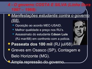 4 - O governo COSTA E SILVA (Linha Dura
1967 – 1969):
 Manifestações estudantis contra o governo
(68).
Oposição ao acordo MEC-USAID.
 Melhor qualidade e preço nos RU’s.
 Assassinato do estudante Edson Luís
(RJ mar/68) em confronto com a polícia.


 Passeata

dos 100 mil (RJ jul/68).
 Greves em Osasco (SP), Contagem e
Belo Horizonte (MG).
 Ampla repressão do governo.

 