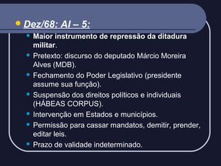  Dez/68:

AI – 5:

Maior instrumento de repressão da ditadura
militar.
 Pretexto: discurso do deputado Márcio Moreira
Alves (MDB).
 Fechamento do Poder Legislativo (presidente
assume sua função).
 Suspensão dos direitos políticos e individuais
(HÁBEAS CORPUS).
 Intervenção em Estados e municípios.
 Permissão para cassar mandatos, demitir, prender,
editar leis.
 Prazo de validade indeterminado.


 
