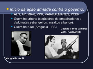  Início

da ação armada contra o governo:

ALN, AP, MR-8, VPR, VAR-PALMARES, PCBR.
 Guerrilha urbana (seqüestros de embaixadores e
diplomatas estrangeiros, assaltos a banco).
 Guerrilha rural (Araguaia – PA)


Capitão Carlos Lamarca
VAR - PALMARES

Marighella - ALN

 