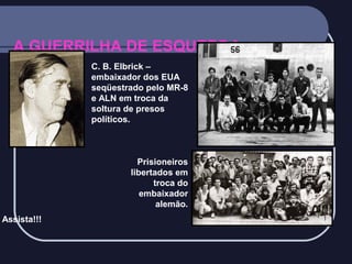 A GUERRILHA DE ESQUERDA:
C. B. Elbrick –
embaixador dos EUA
seqüestrado pelo MR-8
e ALN em troca da
soltura de presos
políticos.

Prisioneiros
libertados em
troca do
embaixador
alemão.
Assista!!!

 