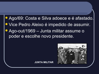  Ago/69:

Costa e Silva adoece e é afastado.
 Vice Pedro Aleixo é impedido de assumir.
 Ago-out/1969 – Junta militar assume o
poder e escolhe novo presidente.

JUNTA MILITAR

 