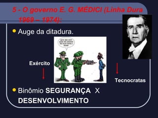 5 - O governo E. G. MÉDICI (Linha Dura
1969 – 1974):
 Auge

da ditadura.

Exército
Tecnocratas

 Binômio

SEGURANÇA X
DESENVOLVIMENTO

 