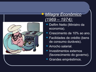  Milagre

Econômico
(1969 – 1974):
Delfim Netto (Ministro da
economia).
 Crescimento de 10% ao ano.
 Facilidades de crédito (bens
de consumo duráveis).
 Arrocho salarial.
 Investimentos externos
(favorecimento do governo).
 Grandes empréstimos.


 