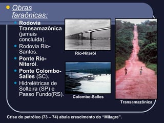  Obras

faraônicas:
Rodovia
Transamazônica
(jamais
concluída).
 Rodovia RioSantos.
 Ponte RioNiterói.
 Ponte ColomboSalles (SC).
 Hidrelétricas de
Solteira (SP) e
Passo Fundo(RS).


Rio-Niterói

Colombo-Salles
Transamazônica

Crise do petróleo (73 – 74) abala crescimento do “Milagre”.

 