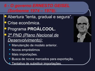6 - O governo ERNESTO GEISEL
(Sorbonne 1974 – 1979):
 Abertura “lenta, gradual e segura”.
 Crise econômica.
 Programa PROÁLCOOL.
 2º PND (Plano Nacional de
Desenvolvimento):
Manutenção de modelo anterior.
 Novos empréstimos
 Mais importações.
 Busca de novos mercados para exportação.
 Tentativa de substituir importações.


 