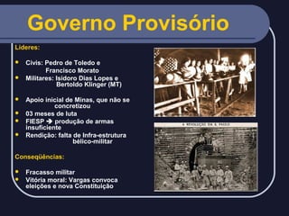 Governo Provisório
Líderes:
Civis: Pedro de Toledo e
Francisco Morato
 Militares: Isidoro Dias Lopes e
Bertoldo Klinger (MT)


Apoio inicial de Minas, que não se
concretizou
 03 meses de luta
 FIESP  produção de armas
insuficiente
 Rendição: falta de Infra-estrutura
bélico-militar


Conseqüências:
Fracasso militar
 Vitória moral: Vargas convoca
eleições e nova Constituição


 