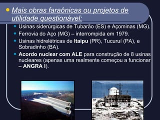  Mais

obras faraônicas ou projetos de
utilidade questionável:
Usinas siderúrgicas de Tubarão (ES) e Açominas (MG).
 Ferrovia do Aço (MG) – interrompida em 1979.
 Usinas hidrelétricas de Itaipu (PR), Tucuruí (PA), e
Sobradinho (BA).
 Acordo nuclear com ALE para construção de 8 usinas
nucleares (apenas uma realmente começou a funcionar
– ANGRA I).


 