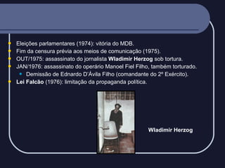





Eleições parlamentares (1974): vitória do MDB.
Fim da censura prévia aos meios de comunicação (1975).
OUT/1975: assassinato do jornalista Wladimir Herzog sob tortura.
JAN/1976: assassinato do operário Manoel Fiel Filho, também torturado.
 Demissão de Ednardo D’Ávila Filho (comandante do 2º Exército).
Lei Falcão (1976): limitação da propaganda política.

Wladimir Herzog

 
