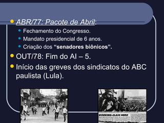 ABR/77:

Pacote de Abril:

Fechamento do Congresso.
 Mandato presidencial de 6 anos.
 Criação dos “senadores biônicos”.


 OUT/78:

Fim do AI – 5.
 Início das greves dos sindicatos do ABC
paulista (Lula).

 