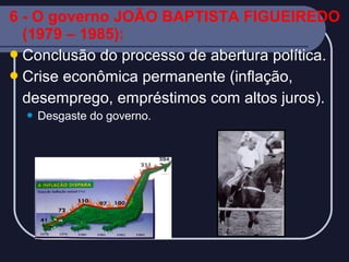 6 - O governo JOÃO BAPTISTA FIGUEIREDO
(1979 – 1985):
 Conclusão do processo de abertura política.
 Crise econômica permanente (inflação,
desemprego, empréstimos com altos juros).


Desgaste do governo.

 
