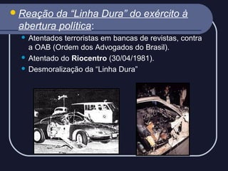  Reação

da “Linha Dura” do exército à
abertura política:
Atentados terroristas em bancas de revistas, contra
a OAB (Ordem dos Advogados do Brasil).
 Atentado do Riocentro (30/04/1981).
 Desmoralização da “Linha Dura”


 