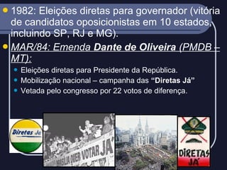  1982:

Eleições diretas para governador (vitória
de candidatos oposicionistas em 10 estados,
incluindo SP, RJ e MG).
 MAR/84: Emenda Dante de Oliveira (PMDB –
MT):
Eleições diretas para Presidente da República.
 Mobilização nacional – campanha das “Diretas Já”
 Vetada pelo congresso por 22 votos de diferença.


 