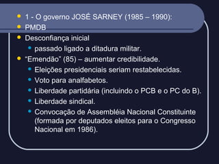 





1 - O governo JOSÉ SARNEY (1985 – 1990):
PMDB
Desconfiança inicial
 passado ligado a ditadura militar.
“Emendão” (85) – aumentar credibilidade.
 Eleições presidenciais seriam restabelecidas.
 Voto para analfabetos.
 Liberdade partidária (incluindo o PCB e o PC do B).
 Liberdade sindical.
 Convocação de Assembléia Nacional Constituinte
(formada por deputados eleitos para o Congresso
Nacional em 1986).

 