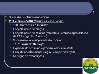 


Sucessão de planos econômicos.
PLANO CRUZADO (fev/86) – Dilson Funaro:
 1000 Cruzeiros = 1 Cruzado.
 Congelamento de preços.
 Congelamento de salários (reajuste automático após inflação
de 20% - “gatilho” salarial).
 Sucesso inicial – ampla adesão popular.
 “Fiscais do Sarney”
 Explosão do consumo – procura maior que oferta.
 Crise de abastecimento – ágio (inflação disfarçada).
 Redução de exportações

 