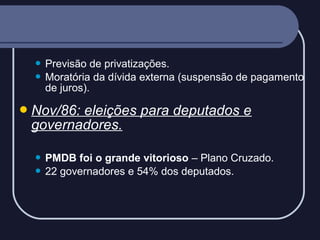 Previsão de privatizações.
 Moratória da dívida externa (suspensão de pagamento
de juros).


 Nov/86:

eleições para deputados e
governadores.
PMDB foi o grande vitorioso – Plano Cruzado.
 22 governadores e 54% dos deputados.


 