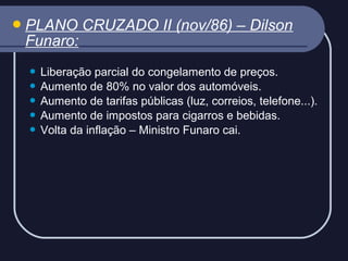  PLANO

Funaro:

CRUZADO II (nov/86) – Dilson

Liberação parcial do congelamento de preços.
 Aumento de 80% no valor dos automóveis.
 Aumento de tarifas públicas (luz, correios, telefone...).
 Aumento de impostos para cigarros e bebidas.
 Volta da inflação – Ministro Funaro cai.


 