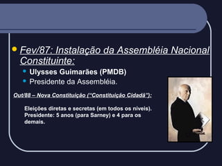  Fev/87:

Instalação da Assembléia Nacional
Constituinte:
Ulysses Guimarães (PMDB)
 Presidente da Assembléia.


Out/88 – Nova Constituição (“Constituição Cidadã”):
Eleições diretas e secretas (em todos os níveis).
Presidente: 5 anos (para Sarney) e 4 para os
demais.

 