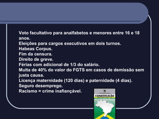 Voto facultativo para analfabetos e menores entre 16 e 18
anos.
Eleições para cargos executivos em dois turnos.
Habeas Corpus.
Fim da censura.
Direito de greve.
Férias com adicional de 1/3 do salário.
Multa de 40% do valor do FGTS em casos de demissão sem
justa causa.
Licença maternidade (120 dias) e paternidade (4 dias).
Seguro desemprego.
Racismo = crime inafiançável.

 