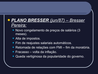  PLANO

BRESSER (jun/87) – Bresser

Pereira:
Novo congelamento de preços de salários (3
meses).
 Alta de impostos.
 Fim de reajustes salariais automáticos.
 Retomada de relações com FMI – fim da moratória.
 Fracasso – volta da inflação.
 Queda vertiginosa da popularidade do governo.


 