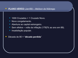 

PLANO VERÃO (Jan/89) – Maílson da Nóbrega:









1000 Cruzados = 1 Cruzado Novo.
Novo congelamento.
Abertura ao capital estrangeiro.
Sem efeitos – volta da inflação (1782% ao ano em 89).
Insatisfação popular.

Década de 80 = “década perdida”

 