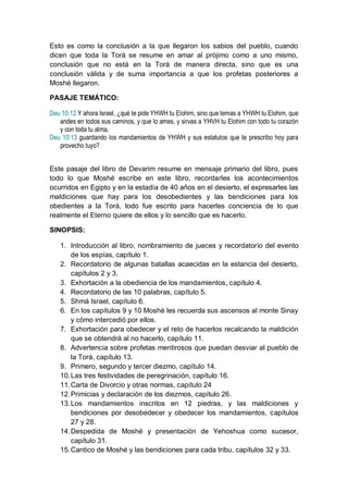 Esto es como la conclusión a la que llegaron los sabios del pueblo, cuando
dicen que toda la Torá se resume en amar al prójimo como a uno mismo,
conclusión que no está en la Torá de manera directa, sino que es una
conclusión válida y de suma importancia a que los profetas posteriores a
Moshé llegaron.

PASAJE TEMÁTICO:

Deu 10:12 Y ahora Israel, ¿qué te pide YHWH tu Elohim, sino que temas a YHWH tu Elohim, que
   andes en todos sus caminos, y que lo ames, y sirvas a YHVH tu Elohim con todo tu corazón
   y con toda tu alma,
Deu 10:13 guardando los mandamientos de YHWH y sus estatutos que te prescribo hoy para
   provecho tuyo?


Este pasaje del libro de Devarim resume en mensaje primario del libro, pues
todo lo que Moshé escribe en este libro, recordarles los acontecimientos
ocurridos en Egipto y en la estadía de 40 años en el desierto, el expresarles las
maldiciones que hay para los desobedientes y las bendiciones para los
obedientes a la Torá, todo fue escrito para hacerles conciencia de lo que
realmente el Eterno quiere de ellos y lo sencillo que es hacerlo.

SINOPSIS:

   1. Introducción al libro, nombramiento de jueces y recordatorio del evento
       de los espías, capítulo 1.
   2. Recordatorio de algunas batallas acaecidas en la estancia del desierto,
       capítulos 2 y 3.
   3. Exhortación a la obediencia de los mandamientos, capítulo 4.
   4. Recordatorio de las 10 palabras, capítulo 5.
   5. Shmá Israel, capítulo 6.
   6. En los capítulos 9 y 10 Moshé les recuerda sus ascensos al monte Sinay
       y cómo intercedió por ellos.
   7. Exhortación para obedecer y el reto de hacerlos recalcando la maldición
       que se obtendrá al no hacerlo, capítulo 11.
   8. Advertencia sobre profetas mentirosos que puedan desviar al pueblo de
       la Torá, capítulo 13.
   9. Primero, segundo y tercer diezmo, capítulo 14.
   10. Las tres festividades de peregrinación, capítulo 16.
   11. Carta de Divorcio y otras normas, capítulo 24
   12. Primicias y declaración de los diezmos, capítulo 26.
   13. Los mandamientos inscritos en 12 piedras, y las maldiciones y
       bendiciones por desobedecer y obedecer los mandamientos, capítulos
       27 y 28.
   14. Despedida de Moshé y presentación de Yehoshua como sucesor,
       capítulo 31.
   15. Cantico de Moshé y las bendiciones para cada tribu, capítulos 32 y 33.
 