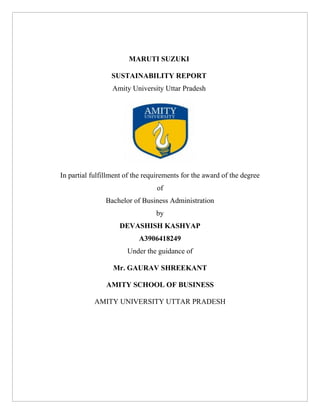 MARUTI SUZUKI
SUSTAINABILITY REPORT
Amity University Uttar Pradesh
In partial fulfillment of the requirements for the award of the degree
of
Bachelor of Business Administration
by
DEVASHISH KASHYAP
A3906418249
Under the guidance of
Mr. GAURAV SHREEKANT
AMITY SCHOOL OF BUSINESS
AMITY UNIVERSITY UTTAR PRADESH
 