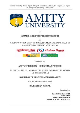 Summer Internship Project Report - Study Of Union Bank Of India, It’s Mergers And Impact
Of Rising Non-Performing Assets (NPA)
A
SUMMER INTERNSHIP PROJECT REPORT
ON
“STUDY OF UNION BANK OF INDIA , IT’S MERGERS AND IMPACT OF
RISING NON-PERFORMING ASSETS(NPA)”
Submitted to:-
AMITY UNIVERSITY , NOIDA UTTAR PRADESH
IN PARTIAL FULFILLMENT OF THE REQUIREMENT OF THE AWARD
FOR THE DEGREE OF
BACHELOR OF BUSINESS ADMINISTRATION
UNDER THE GUIDANCE OF
DR. RUCHIKA JESWAL
Submitted by:-
Devashish Kashyap (C-22)
A3906418249
BBA GENERAL(SEM-4)
AMITY SCHOOL OF BUSINESS
 