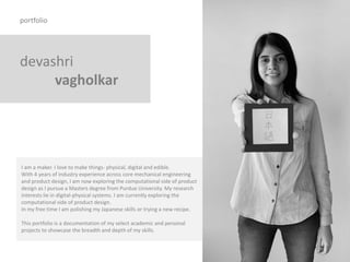 devashri
vagholkar
portfolio
I am a maker. I love to make things- physical, digital and edible.
With 4 years of industry experience across core mechanical engineering
and product design, I am now exploring the computational side of product
design as I pursue a Masters degree from Purdue University. My research
interests lie in digital-physical systems. I am currently exploring the
computational side of product design.
In my free time I am polishing my Japanese skills or trying a new recipe.
This portfolio is a documentation of my select academic and personal
projects to showcase the breadth and depth of my skills.
 