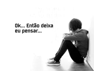 Ok... Então deixa
eu pensar...
 