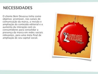 NECESSIDADES

O cliente Bem Devassa tinha como
objetivo: promover, nos canais de
comunicação da marca, a revisão e
ampliação do conteúdo editorial e o
aumento da interação com os
consumidores para consolidar a
presença da marca em redes sociais
relevantes, para uma meta ﬁnal de
ampliação de seu capital social.
 