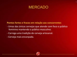 MERCADO
Pontos fortes e fracos em relação aos concorrentes
- Umas das únicas cervejas que atende com foco o público
feminino mantendo o público masculino.
- Carrega uma tradição de cerveja artesanal.
- Cerveja mais encorpada.
 