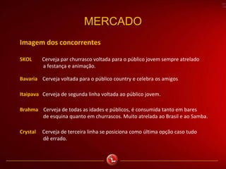 MERCADO
Imagem dos concorrentes
SKOL Cerveja par churrasco voltada para o público jovem sempre atrelado
a festança e animação.
Bavaria Cerveja voltada para o público country e celebra os amigos
Itaipava Cerveja de segunda linha voltada ao público jovem.
Brahma Cerveja de todas as idades e públicos, é consumida tanto em bares
de esquina quanto em churrascos. Muito atrelada ao Brasil e ao Samba.
Crystal Cerveja de terceira linha se posiciona como última opção caso tudo
dê errado.
 
