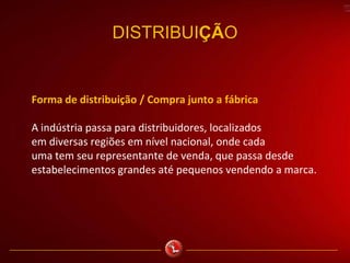 DISTRIBUIÇÃO
Forma de distribuição / Compra junto a fábrica
A indústria passa para distribuidores, localizados
em diversas regiões em nível nacional, onde cada
uma tem seu representante de venda, que passa desde
estabelecimentos grandes até pequenos vendendo a marca.
 