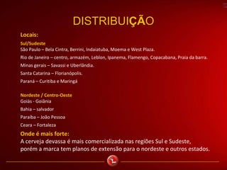 DISTRIBUIÇÃO
Locais:
Sul/Sudeste
São Paulo – Bela Cintra, Berrini, Indaiatuba, Moema e West Plaza.
Rio de Janeiro – centro, armazém, Leblon, Ipanema, Flamengo, Copacabana, Praia da barra.
Minas gerais – Savassi e Uberlândia.
Santa Catarina – Florianópolis.
Paraná – Curitiba e Maringá
Nordeste / Centro-Oeste
Goiás - Goiânia
Bahia – salvador
Paraíba – João Pessoa
Ceara – Fortaleza
Onde é mais forte:
A cerveja devassa é mais comercializada nas regiões Sul e Sudeste,
porém a marca tem planos de extensão para o nordeste e outros estados.
 