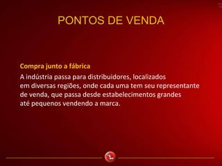 PONTOS DE VENDA
Compra junto a fábrica
A indústria passa para distribuidores, localizados
em diversas regiões, onde cada uma tem seu representante
de venda, que passa desde estabelecimentos grandes
até pequenos vendendo a marca.
 