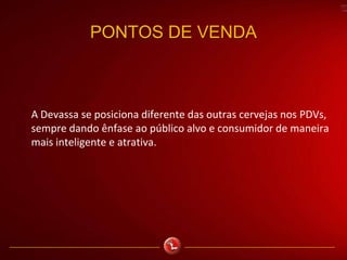 PONTOS DE VENDA
A Devassa se posiciona diferente das outras cervejas nos PDVs,
sempre dando ênfase ao público alvo e consumidor de maneira
mais inteligente e atrativa.
 
