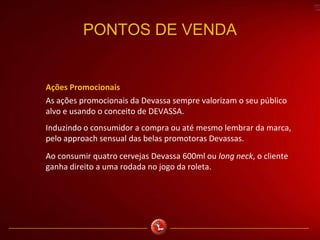 PONTOS DE VENDA
Ações Promocionais
As ações promocionais da Devassa sempre valorizam o seu público
alvo e usando o conceito de DEVASSA.
Induzindo o consumidor a compra ou até mesmo lembrar da marca,
pelo approach sensual das belas promotoras Devassas.
Ao consumir quatro cervejas Devassa 600ml ou long neck, o cliente
ganha direito a uma rodada no jogo da roleta.
 