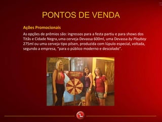PONTOS DE VENDA
Ações Promocionais
As opções de prêmios são: ingressos para a festa partiu e para shows dos
Titãs e Cidade Negra,uma cerveja Devassa 600ml, uma Devassa by Playboy
275ml ou uma cerveja tipo pilsen, produzida com lúpulo especial, voltada,
segundo a empresa, “para o público moderno e descolado”.
 