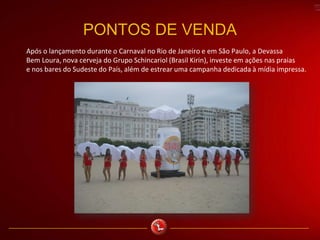 PONTOS DE VENDA
Após o lançamento durante o Carnaval no Rio de Janeiro e em São Paulo, a Devassa
Bem Loura, nova cerveja do Grupo Schincariol (Brasil Kirin), investe em ações nas praias
e nos bares do Sudeste do País, além de estrear uma campanha dedicada à mídia impressa.
 
