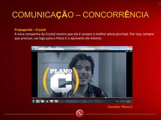 COMUNICAÇÃO – CONCORRÊNCIA
Propaganda – Crystal
A nova campanha da Crystal mostra que ela é sempre o melhor plano pra hoje. Por isso, sempre
que precisar, vai logo para o Plano C e aproveite ele mesmo.
Conceito: Plano C
 