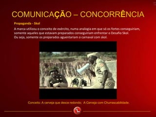 Propaganda - Skol
A marca utilizou o conceito de exército, numa analogia em que só os fortes conseguiriam,
somente aqueles que estavam preparados conseguiriam enfrentar o Desafio Skol.
Ou seja, somente os preparados aguentariam o carnaval com skol.
COMUNICAÇÃO – CONCORRÊNCIA
Conceito: A cerveja que desce redondo; A Cerveja com Churrascabilidade.
 