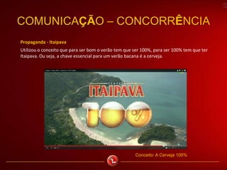 Propaganda - Itaipava
Utilizou o conceito que para ser bom o verão tem que ser 100%, para ser 100% tem que ter
Itaipava. Ou seja, a chave essencial para um verão bacana é a cerveja.
COMUNICAÇÃO – CONCORRÊNCIA
Conceito: A Cerveja 100%
 