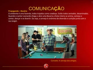 COMUNICAÇÃOPropaganda – Bavária
O ambiente é uma fazenda, todos trajados como cowboys. Estão todos sentados, desanimados.
Quando o cantor Leonardo chega e abre uma Bavaria a festa inteira se anima, começa a
cantar, dançar e se divertir. Ou seja, a cerveja é sinônimo de diversão e curtição junto com o
seu target.
Conceito: A cerveja dos amigos.
 
