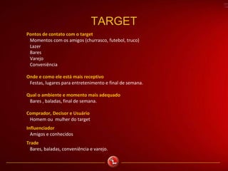 TARGET
Pontos de contato com o target
Momentos com os amigos (churrasco, futebol, truco)
Lazer
Bares
Varejo
Conveniência
Onde e como ele está mais receptivo
Festas, lugares para entretenimento e final de semana.
Qual o ambiente e momento mais adequado
Bares , baladas, final de semana.
Comprador, Decisor e Usuário
Homem ou mulher do target
Influenciador
Amigos e conhecidos
Trade
Bares, baladas, conveniência e varejo.
 