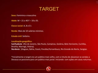 TARGET
Sexo: Feminino e masculino
Idade: M – 21 a 40 F – 18 a 35.
Classe social: A, B e C+.
Renda: Mais de 10 salários mínimos.
Estado civil: Solteiro.
Localização geográfica:
Sul/Sudeste (Rio de Janeiro, São Paulo, Campinas, Goiânia, Belo Horizonte, Curitiba,
Brasília, Maringá, Vitória).
Nordeste (Alagoas, Bahia, Ceará, Paraíba,Pernambuco, Rio Grande do Norte, Sergipe.
*Inicialmente o target era um público mais velho, com o intuito de alavancar as vendas a
Devassa se posiciona para um público mais jovial. Iniciando- com ações em casas noturnas.
 