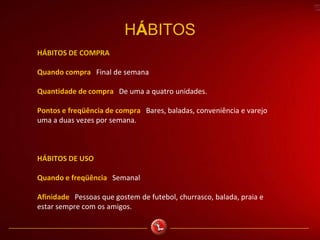 HÁBITOS
HÁBITOS DE COMPRA
Quando compra Final de semana
Quantidade de compra De uma a quatro unidades.
Pontos e freqüência de compra Bares, baladas, conveniência e varejo
uma a duas vezes por semana.
HÁBITOS DE USO
Quando e freqüência Semanal
Afinidade Pessoas que gostem de futebol, churrasco, balada, praia e
estar sempre com os amigos.
 