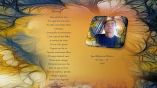 Uma pitada de arte
Na argila dos teus seios
Se estão em minhas mãos
Devassas
Devassando as intimidades
Com o pincel dos dedos
A nervura das mãos
No teu colo quente
Urgente em me ter
Quando atrais meus olhos
O corpo inteiro é nave
Pronta para navegar
Misterioso mar sem fim
Este ser que se move
Feito de marfim e pérolas
Habita as galerias
Enfeita com alegorias
Meu viver
Devassa
Jose Balbino de Oliveira
Vila Velha – ES –
Brasil
 