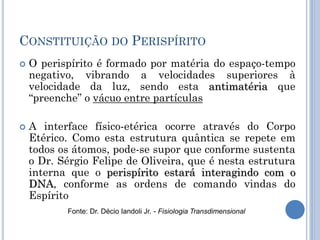 CONSTITUIÇÃO DO PERISPÍRITO
 O perispírito é formado por matéria do espaço-tempo
negativo, vibrando a velocidades superiores à
velocidade da luz, sendo esta antimatéria que
―preenche‖ o vácuo entre partículas
 A interface físico-etérica ocorre através do Corpo
Etérico. Como esta estrutura quântica se repete em
todos os átomos, pode-se supor que conforme sustenta
o Dr. Sérgio Felipe de Oliveira, que é nesta estrutura
interna que o perispírito estará interagindo com o
DNA, conforme as ordens de comando vindas do
Espírito
Fonte: Dr. Décio Iandoli Jr. - Fisiologia Transdimensional
 
